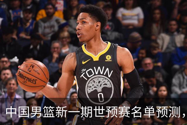 中国男篮新一期世预赛名单预测，你觉得谁会入选谁会退出？